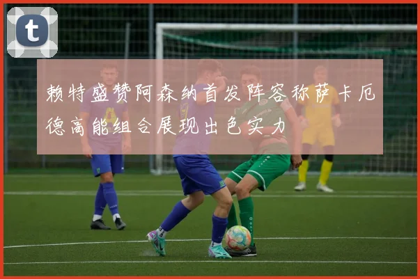 赖特盛赞阿森纳首发阵容称萨卡厄德高能组合展现出色实力