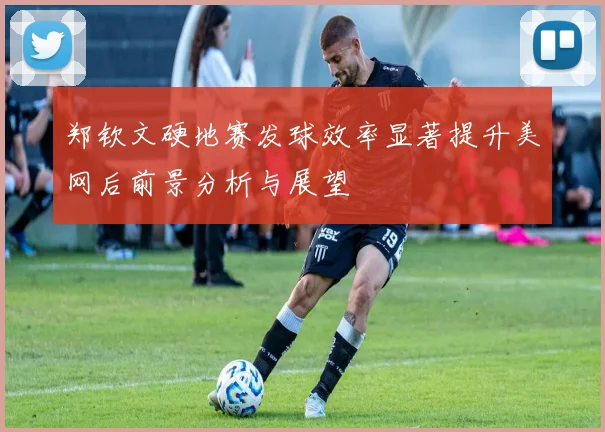 郑钦文硬地赛发球效率显著提升美网后前景分析与展望