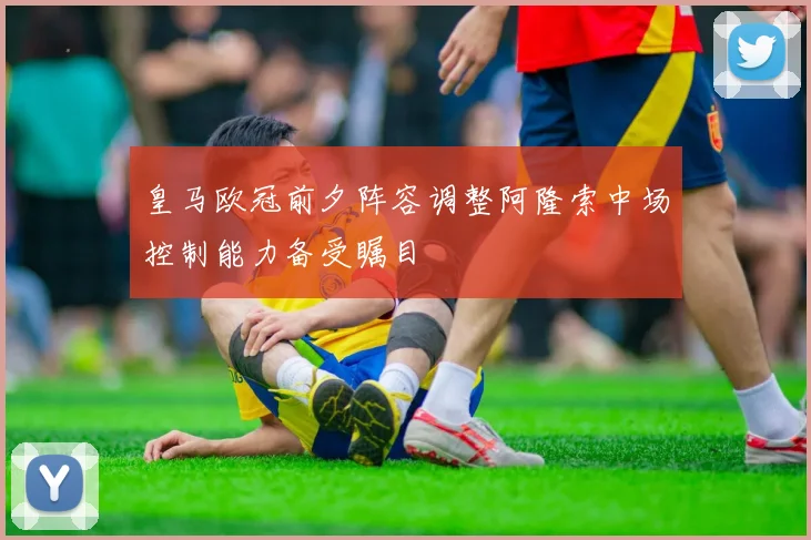 皇马欧冠前夕阵容调整阿隆索中场控制能力备受瞩目