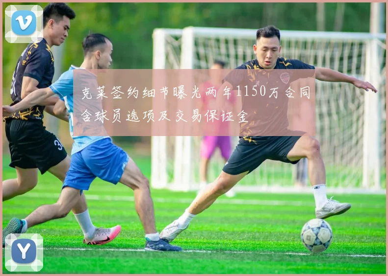 克莱签约细节曝光两年1150万合同含球员选项及交易保证金