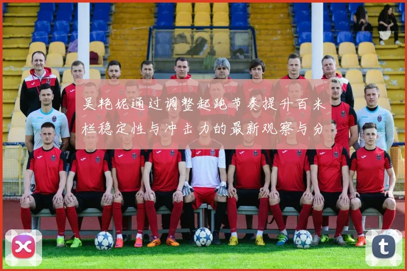 吴艳妮通过调整起跑节奏提升百米栏稳定性与冲击力的最新观察与分析