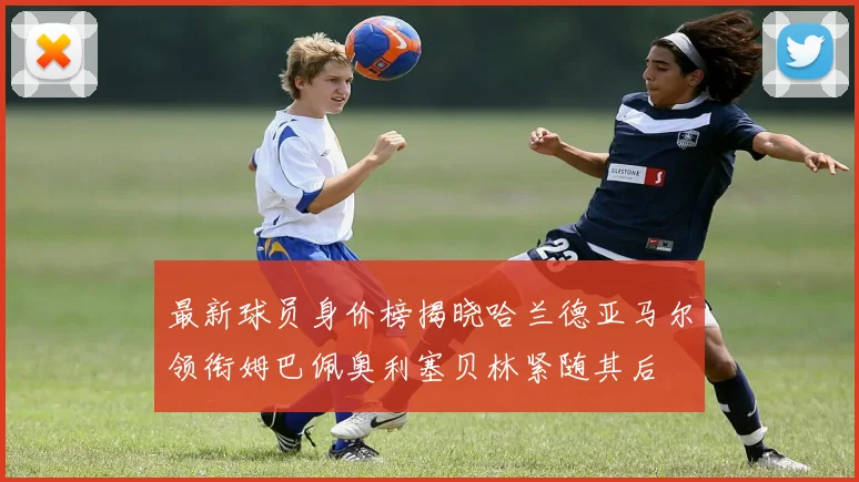 最新球员身价榜揭晓哈兰德亚马尔领衔姆巴佩奥利塞贝林紧随其后