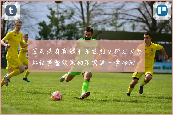 国足热身赛逼平乌兹别克斯坦后防站位调整效果初显需进一步检验